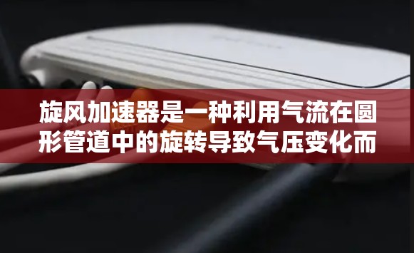 旋风加速器是一种利用气流在圆形管道中的旋转导致气压变化而加速的装置,广泛应用于工业生产中,例如提升气体流量、提高气流速度等 旋风加速器是一种利用气流在圆形管道中的旋转导致气压变化而加速的装置,广泛应用于工业生产中,例如提升气体流量、提高气流速度等