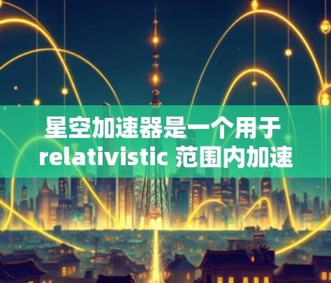 星空加速器是一个用于 relativistic 范围内加速物体的装置,具体含义如下 星空加速器是一个用于 relativistic 范围内加速物体的装置,具体含义如下