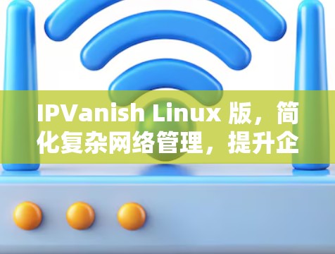 IPVanish Linux 版，简化复杂网络管理，提升企业网络效能