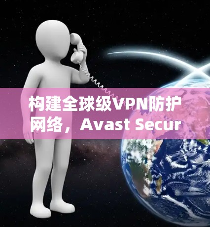 构建全球级VPN防护网络，Avast SecureLine VPN的优势与未来展望