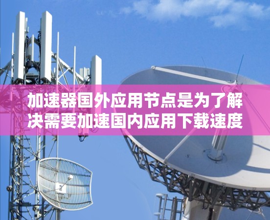 加速器国外应用节点是为了解决需要加速国内应用下载速度的问题而开发的工具，适用于不同类型的用户和应用场景。以下是关于加速器国外应用节点的详细信息