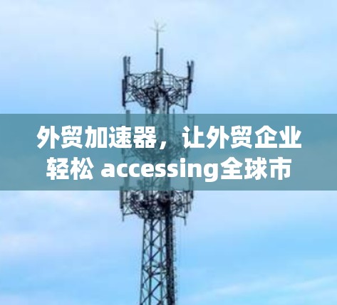 外贸加速器，让外贸企业轻松 accessing全球市场