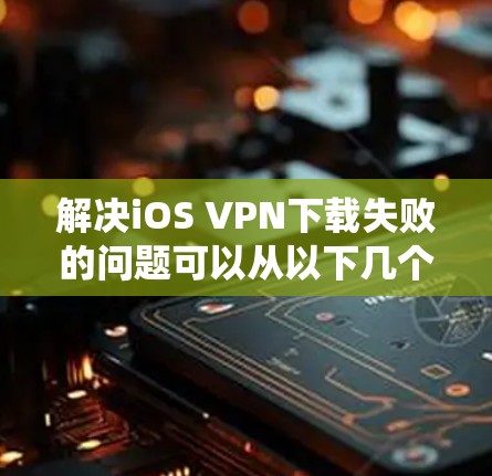 解决iOS VPN下载失败的问题可以从以下几个方面进行系统性分析和解决