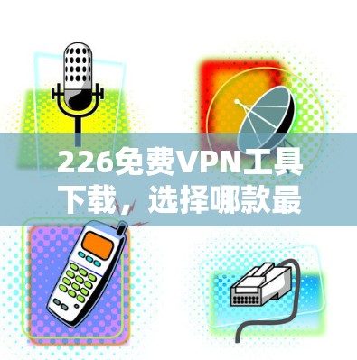 226免费VPN工具下载,选择哪款最靠谱