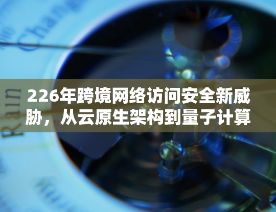 226年跨境网络访问安全新威胁,从云原生架构到量子计算威胁的全球解决方案