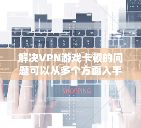 解决VPN游戏卡顿的问题可以从多个方面入手，以下是一步步的解决方案