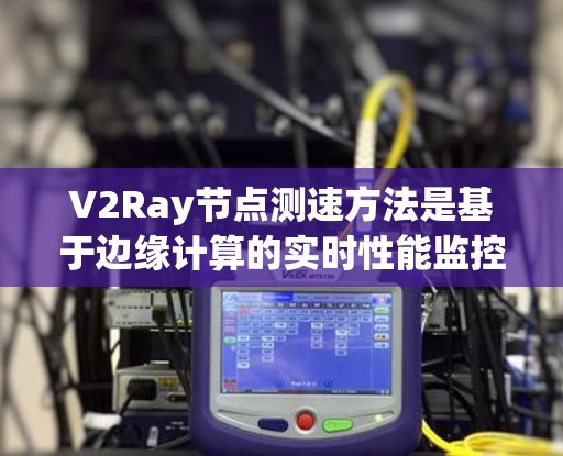V2Ray节点测速方法是基于边缘计算的实时性能监控工具,用于评估网络节点的流量、延迟和连接情况。以下是对V2Ray节点测速方法的详细说明