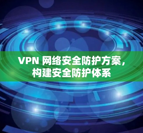 VPN 网络安全防护方案，构建安全防护体系