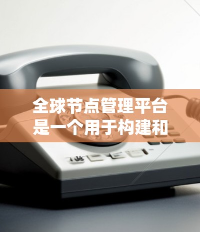 全球节点管理平台是一个用于构建和管理分布式网络系统的核心工具，广泛应用于云计算、云存储和分布式存储领域。以下是该平台的主要特点总结