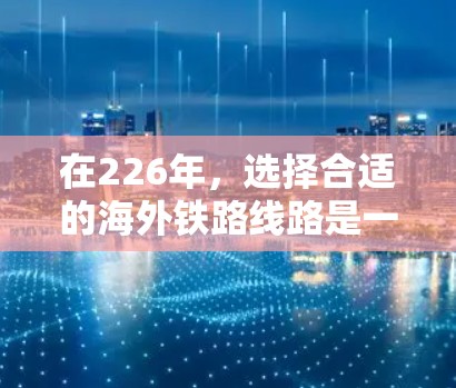 在226年，选择合适的海外铁路线路是一个重要的决策。以下是一些全面的信息和建议，帮助你做出明智的选择