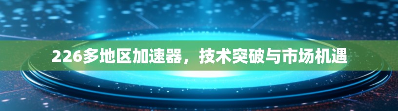 226多地区加速器，技术突破与市场机遇