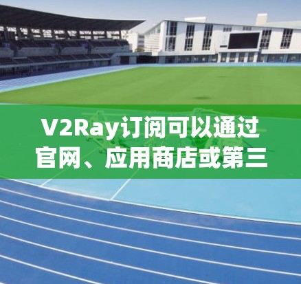 V2Ray订阅可以通过官网、应用商店或第三方平台进行订阅和更新。以下是关于订阅和更新的详细信息