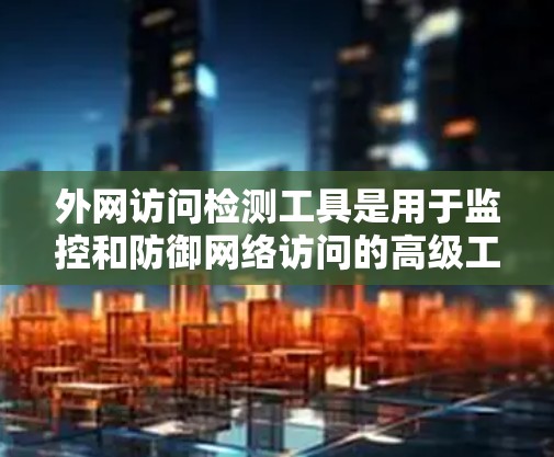 外网访问检测工具是用于监控和防御网络访问的高级工具，涵盖了多种功能和类别。以下是对这些工具的详细总结