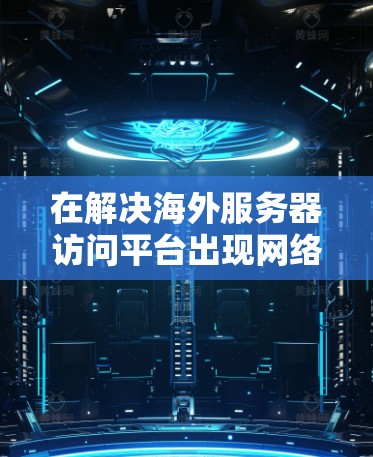 在解决海外服务器访问平台出现网络不稳定或响应延迟的问题时，以下是一些详细的步骤和建议