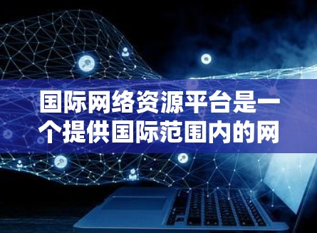 国际网络资源平台是一个提供国际范围内的网络资源的平台,旨在为全球用户提供高效的数据存储、检索和管理服务。以下是对这一概念的详细解释和总结