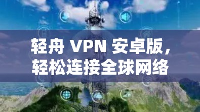 轻舟 VPN 安卓版,轻松连接全球网络的便捷选择 轻舟 VPN 安卓版,轻松连接全球网络的便捷选择