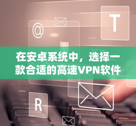 在安卓系统中，选择一款合适的高速VPN软件对于保障网络安全性和用户体验非常关键。以下是一些推荐的安卓高速VPN软件，它们各有特点，满足不同需求