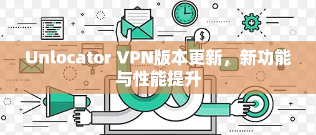 Unlocator VPN版本更新，新功能与性能提升