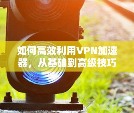 如何高效利用VPN加速器，从基础到高级技巧