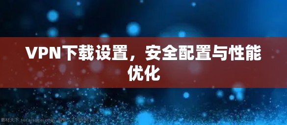 VPN下载设置，安全配置与性能优化