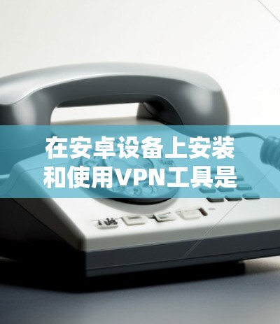 在安卓设备上安装和使用VPN工具是一个常见的方法，以下是详细的步骤和建议