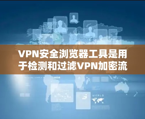 VPN安全浏览器工具是用于检测和过滤VPN加密流量和恶意软件的工具，帮助用户确保网络访问的安全。以下是使用这些工具的步骤和分析