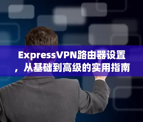ExpressVPN路由器设置,从基础到高级的实用指南 ExpressVPN路由器设置,从基础到高级的实用指南