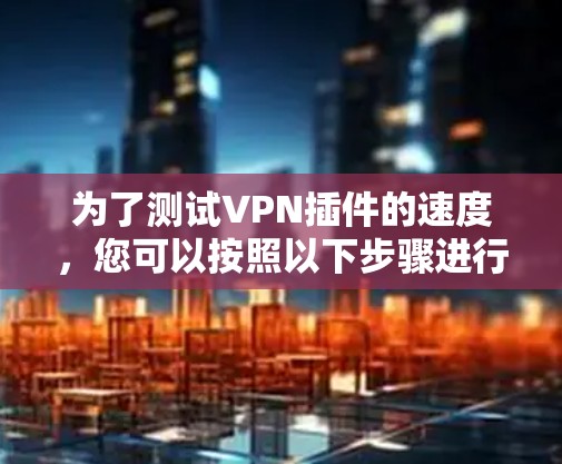 为了测试VPN插件的速度,您可以按照以下步骤进行