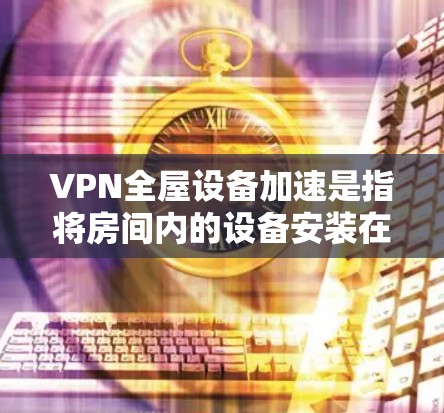 VPN全屋设备加速是指将房间内的设备安装在一个VPN服务器中，通过VPN实现设备之间的快速连接和数据共享。以下是关于如何配置VPN全屋设备的常见方法和步骤