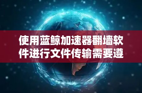 使用蓝鲸加速器<strong>翻墙软件</strong>进行文件传输需要遵循以下步骤,并确保所有步骤正确执行以避免潜在的危险