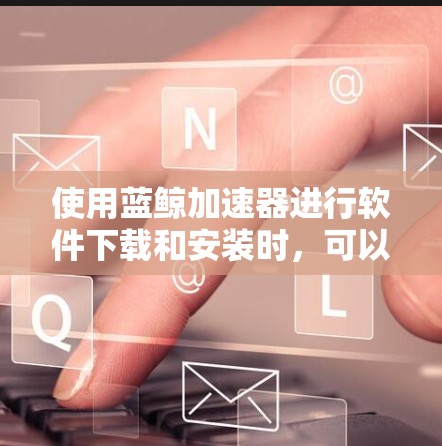 使用蓝鲸加速器进行软件下载和安装时,可以按照以下步骤进行