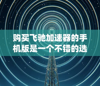 购买飞驰加速器的手机版是一个不错的选择,因为它可以帮助你更快地上 road 或 highway,提升驾驶体验。以下是详细的步骤和注意事项,帮助你顺利购买和使用该应用