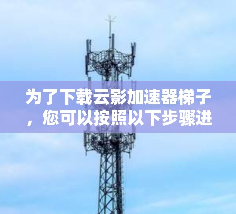 为了下载云影加速器梯子,您可以按照以下步骤进行