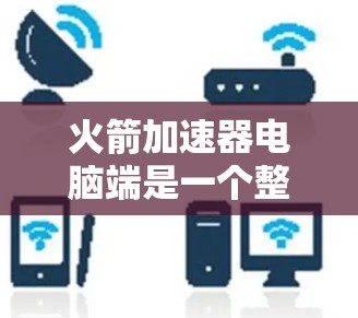 火箭加速器电脑端是一个整合了硬件和软件功能的设备，主要用于控制和优化火箭的发射过程。以下是详细的使用步骤和信息