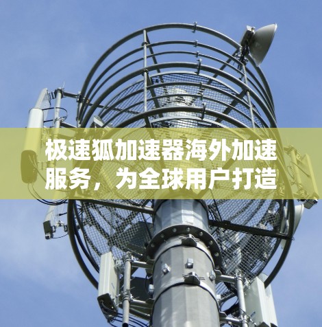 极速狐加速器海外加速服务，为全球用户打造高效网络体验