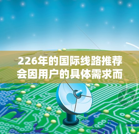 226年的国际线路推荐会因用户的具体需求而有所不同。以下是一些通用的国际线路推荐,您可以根据自己的需求调整