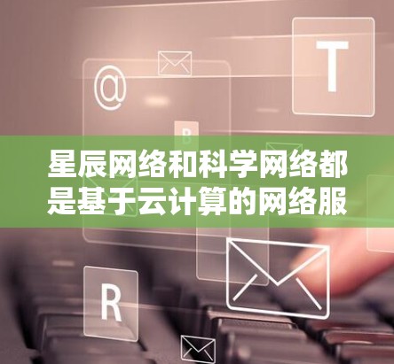 星辰网络和科学网络都是基于云计算的网络服务,但它们针对不同的行业和应用场景,各有侧重