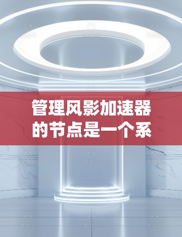 管理风影加速器的节点是一个系统性的工作，涉及多个步骤和注意事项。以下是对节点管理的详细指南