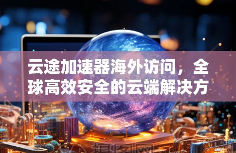 云途加速器海外访问,全球高效安全的云端解决方案