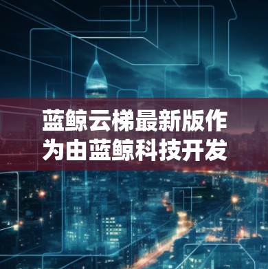 蓝鲸云梯最新版作为由蓝鲸科技开发的云梯系统,具有以下特点和优势