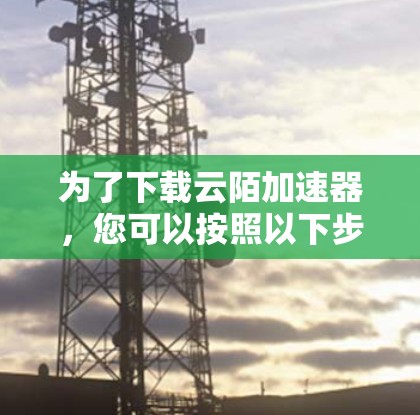 为了下载云陌加速器,您可以按照以下步骤操作