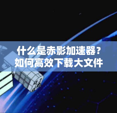 什么是赤影加速器?如何高效下载大文件?