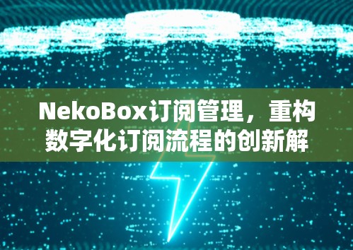 NekoBox订阅管理,重构数字化订阅流程的创新解决方案