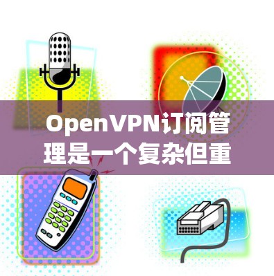 OpenVPN订阅管理是一个复杂但重要的过程,涉及多个选项和配置。以下是详细的步骤和注意事项