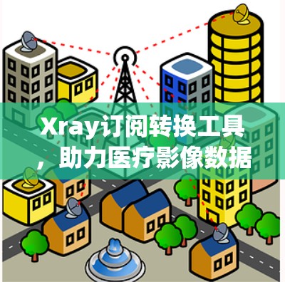 Xray订阅转换工具,助力医疗影像数据的高效管理与转换